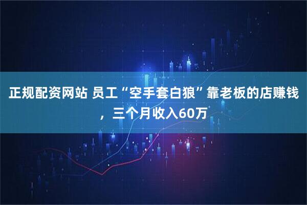 正规配资网站 员工“空手套白狼”靠老板的店赚钱，三个月收入60万