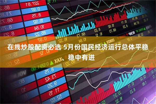 在线炒股配资必选 5月份国民经济运行总体平稳、稳中有进