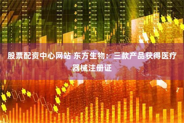 股票配资中心网站 东方生物：三款产品获得医疗器械注册证