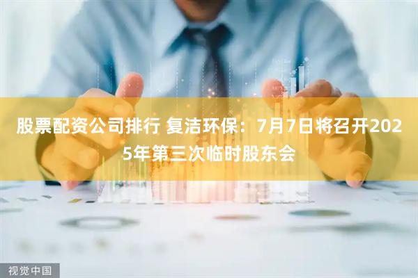 股票配资公司排行 复洁环保：7月7日将召开2025年第三次临时股东会