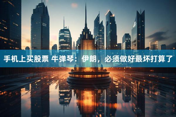 手机上买股票 牛弹琴：伊朗，必须做好最坏打算了