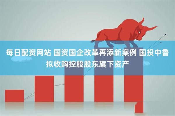 每日配资网站 国资国企改革再添新案例 国投中鲁拟收购控股股东旗下资产