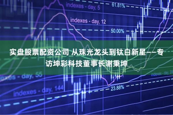 实盘股票配资公司 从珠光龙头到钛白新星——专访坤彩科技董事长谢秉坤