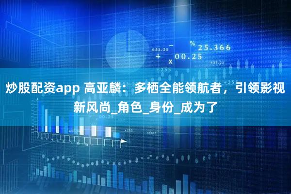 炒股配资app 高亚麟：多栖全能领航者，引领影视新风尚_角色_身份_成为了