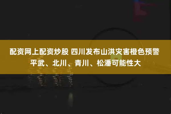 配资网上配资炒股 四川发布山洪灾害橙色预警 平武、北川、青川、松潘可能性大