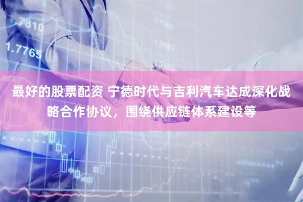 最好的股票配资 宁德时代与吉利汽车达成深化战略合作协议，围绕供应链体系建设等