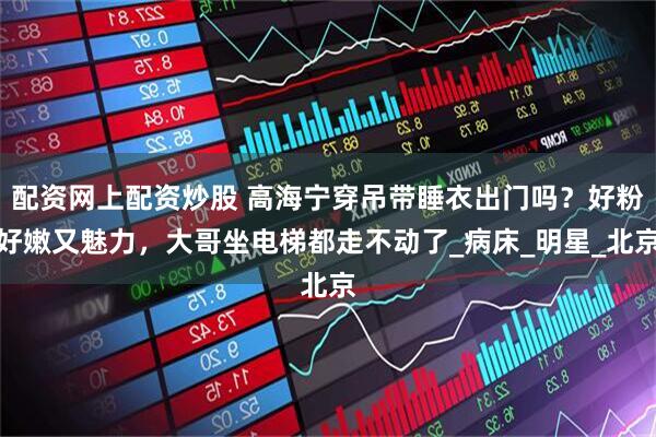 配资网上配资炒股 高海宁穿吊带睡衣出门吗？好粉好嫩又魅力，大哥坐电梯都走不动了_病床_明星_北京