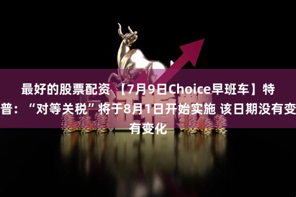 最好的股票配资 【7月9日Choice早班车】特朗普：“对等关税”将于8月1日开始实施 该日期没有变化