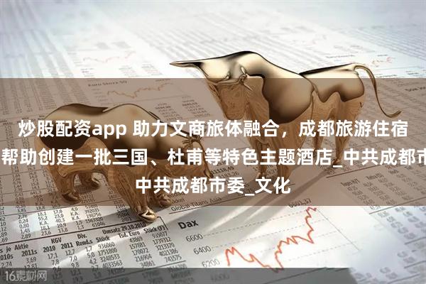 炒股配资app 助力文商旅体融合，成都旅游住宿业协会将帮助创建一批三国、杜甫等特色主题酒店_中共成都市委_文化