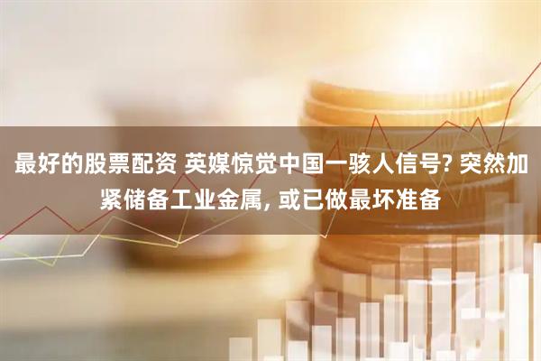 最好的股票配资 英媒惊觉中国一骇人信号? 突然加紧储备工业金属, 或已做最坏准备