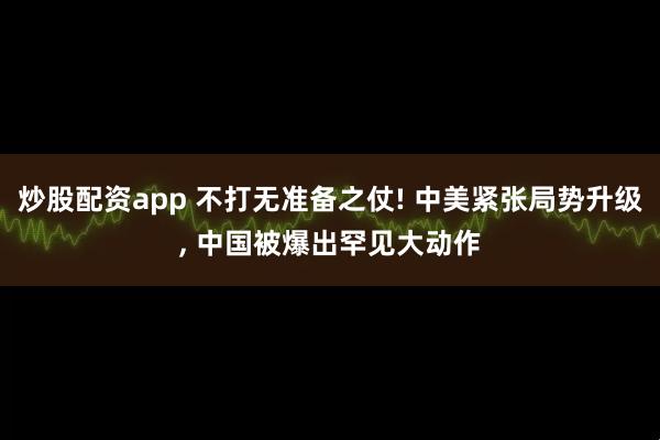 炒股配资app 不打无准备之仗! 中美紧张局势升级, 中国被爆出罕见大动作