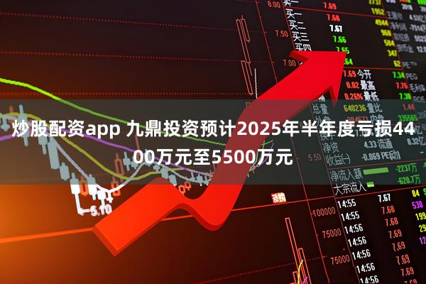 炒股配资app 九鼎投资预计2025年半年度亏损4400万元至5500万元
