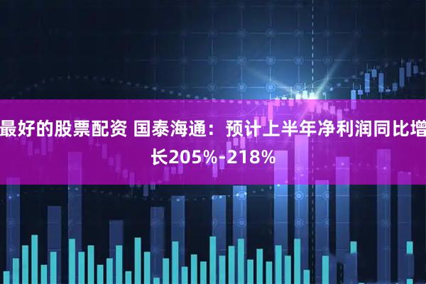 最好的股票配资 国泰海通：预计上半年净利润同比增长205%-218%