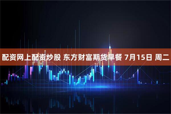 配资网上配资炒股 东方财富期货早餐 7月15日 周二