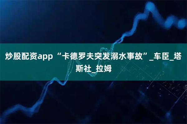 炒股配资app “卡德罗夫突发溺水事故”_车臣_塔斯社_拉姆