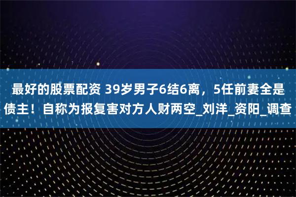最好的股票配资 39岁男子6结6离，5任前妻全是债主！自称为报复害对方人财两空_刘洋_资阳_调查